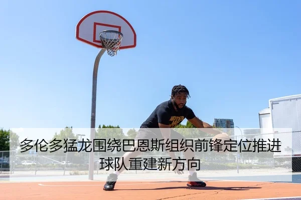 多伦多猛龙围绕巴恩斯组织前锋定位推进球队重建新方向