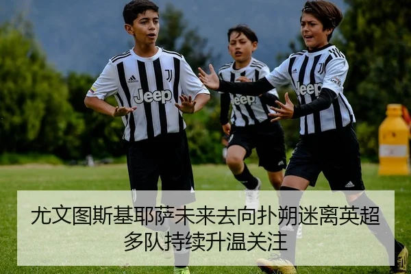 尤文图斯基耶萨未来去向扑朔迷离英超多队持续升温关注