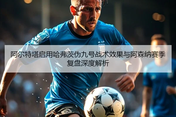 阿尔特塔启用哈弗茨伪九号战术效果与阿森纳赛季复盘深度解析